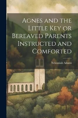 Agnes and the Little Key or Bereaved Parents Instructed and Comforted - Nehemiah Adams - cover