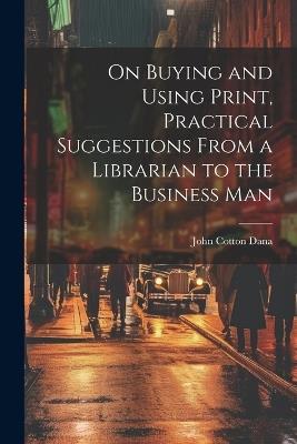 On Buying and Using Print, Practical Suggestions From a Librarian to the Business Man - John Cotton Dana - cover