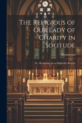 The Religious of Our Lady of Charity in Solitude: Or, Meditations for an Eight-Day Retreat - Anonmyous - cover