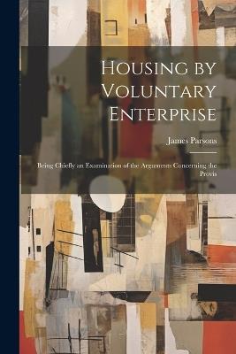 Housing by Voluntary Enterprise: Being Chiefly an Examination of the Arguments Concerning the Provis - James Parsons - cover