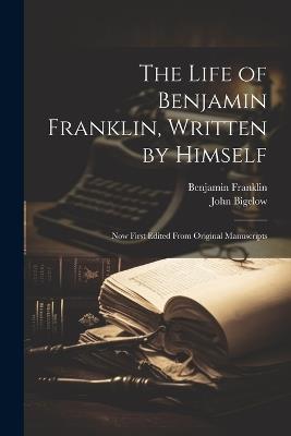 The Life of Benjamin Franklin, Written by Himself: Now First Edited From Original Manuscripts - John Bigelow,Benjamin Franklin - cover