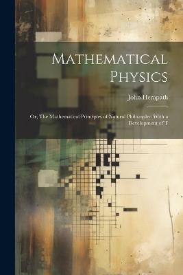 Mathematical Physics: Or, The Mathematical Principles of Natural Philosophy: With a Development of T - John Herapath - cover