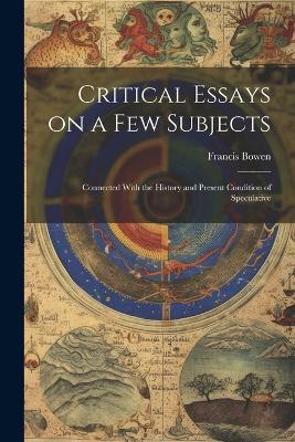 Critical Essays on a Few Subjects: Connected With the History and Present Condition of Speculative - Francis Bowen - cover