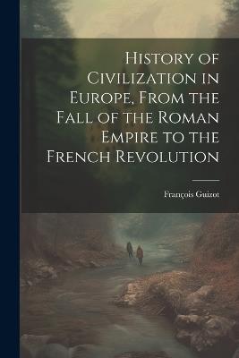 History of Civilization in Europe, From the Fall of the Roman Empire to the French Revolution - François Guizot - cover