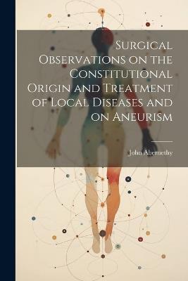 Surgical Observations on the Constitutional Origin and Treatment of Local Diseases and on Aneurism - John Abernethy - cover