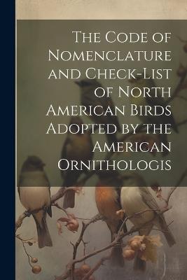 The Code of Nomenclature and Check-list of North American Birds Adopted by the American Ornithologis - Anonymous - cover