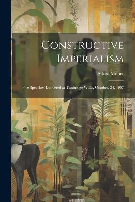 Constructive Imperialism: Five Speeches Delivered at Tunbridge Wells, October, 24, 1907 - Alfred Milner - cover