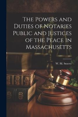 The Powers and Duties of Notaries Public and Justices of the Peace in Massachusetts - W M Seavey - cover