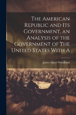 The American Republic and its Government, an Analysis of the Government of the United States With A - James Albert Woodburn - cover