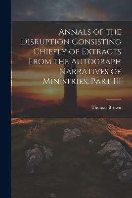 Annals of the Disruption Consisting Chiefly of Extracts From the Autograph Narratives of Ministries, Part III - Thomas Brown - cover