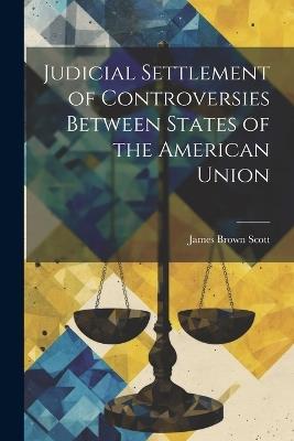 Judicial Settlement of Controversies Between States of the American Union - James Brown Scott - cover