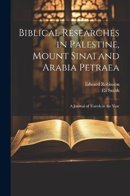 Biblical Researches in Palestine, Mount Sinai and Arabia Petraea: A Journal of Travels in the Year - Edward Robinson,Eli Smith - cover
