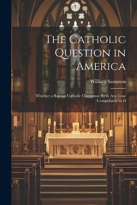 The Catholic Question in America: Whether a Roman Catholic Clergyman be in any Case Compellable to D - William Sampson - cover