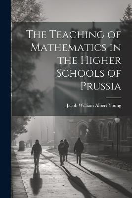 The Teaching of Mathematics in the Higher Schools of Prussia - Jacob William Albert Young - cover