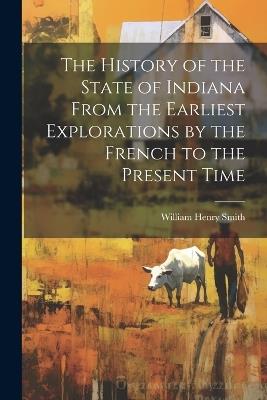 The History of the State of Indiana From the Earliest Explorations by the French to the Present Time - William Henry Smith - cover