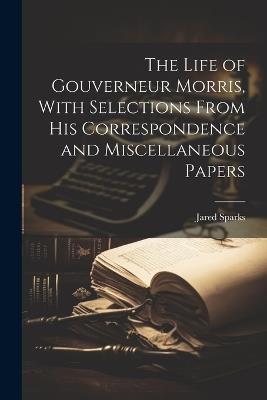 The Life of Gouverneur Morris, With Selections From His Correspondence and Miscellaneous Papers - Jared Sparks - cover