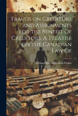 Frauds on Creditors and Assignments for the Benefit Of Creditors. A Treatise on the Canadian law Of - William Ruston Percival Parker - cover