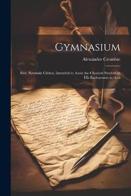 Gymnasium; Sive, Symbola Critica, Intended to Assist the Classical Student in his Endeavours to Atta - Alexander Crombie - cover