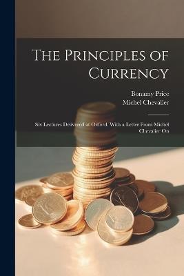 The Principles of Currency; six Lectures Delivered at Oxford. With a Letter From Michel Chevalier On - Bonamy Price,Michel Chevalier - cover