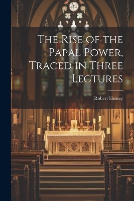 The Rise of the Papal Power, Traced in Three Lectures - Robert Hussey - cover