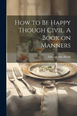 How to be Happy Though Civil. A Book on Manners - Edward John Hardy - cover
