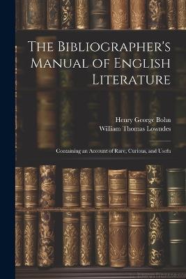 The Bibliographer's Manual of English Literature: Containing an Account of Rare, Curious, and Usefu - William Thomas Lowndes,Henry George Bohn - cover
