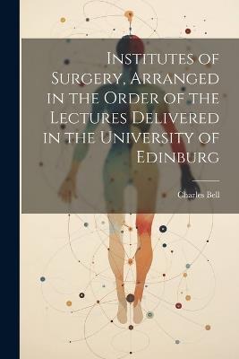 Institutes of Surgery, Arranged in the Order of the Lectures Delivered in the University of Edinburg - Charles Bell - cover