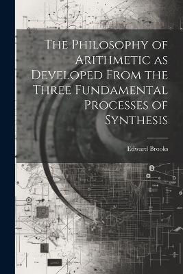 The Philosophy of Arithmetic as Developed From the Three Fundamental Processes of Synthesis - Edward Brooks - cover