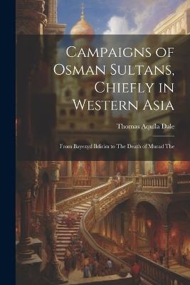 Campaigns of Osman Sultans, Chiefly in Western Asia: From Bayezyd Ildirim to The Death of Murad The - Thomas Aquila Dale - cover
