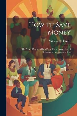 How to Save Money; The Care of Money--Plain Facts About Every Kind of Investment--an Expose of The - Nathaniel C Fowler - cover