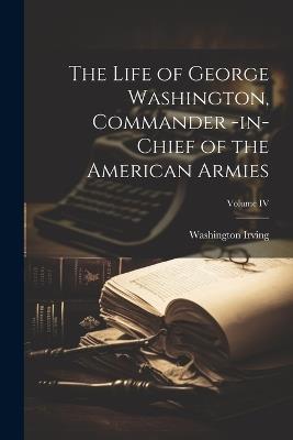 The Life of George Washington, Commander -in-Chief of the American Armies; Volume IV - Washington Irving - cover