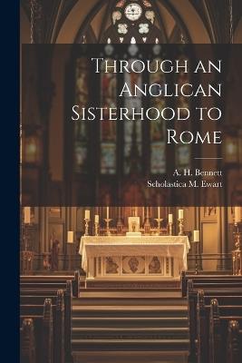 Through an Anglican Sisterhood to Rome - A H Bennett,Scholastica M Ewart - cover