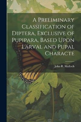 A Preliminary Classification of Diptera, Exclusive of Pupipara, Based Upon Larval and Pupal Characte - John R Malloch - cover