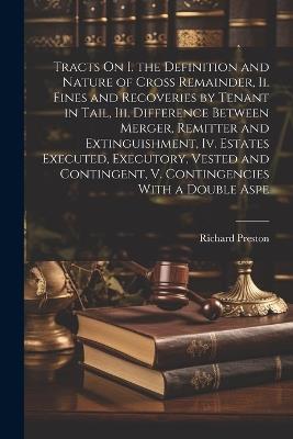 Tracts On I. the Definition and Nature of Cross Remainder, Ii. Fines and Recoveries by Tenant in Tail, Iii. Difference Between Merger, Remitter and Extinguishment, Iv. Estates Executed, Executory, Vested and Contingent, V. Contingencies With a Double Aspe - Richard Preston - cover
