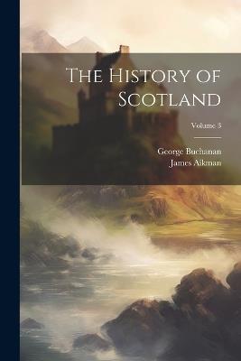 The History of Scotland; Volume 3 - George Buchanan,James Aikman - cover