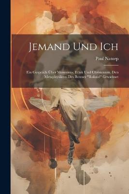 Jemand Und Ich: Ein Gespräch Über Monismus, Ethik Und Christenum, Den Metaphysikern Des Bremer "Roland" Gewidmet - Paul Natorp - cover