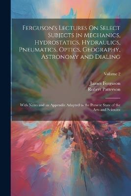 Ferguson's Lectures On Select Subjects in Mechanics, Hydrostatics, Hydraulics, Pneumatics, Optics, Geography, Astronomy and Dialing: With Notes and an Appendix Adapted to the Present State of the Arts and Sciences; Volume 2 - James Ferguson,Robert Patterson - cover