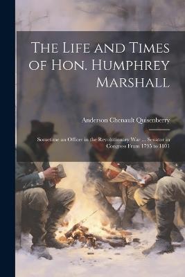 The Life and Times of Hon. Humphrey Marshall: Sometime an Officer in the Revolutionary War ... Senator in Congress From 1795 to 1801 - Anderson Chenault Quisenberry - cover