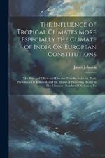 The Influence of Tropical Climates More Especially the Climate of India On European Constitutions: The Principal Effects and Diseases Thereby Induced, Their Prevention Or Removal, and the Means of Preserving Health in Hot Climates: Rendered Obvious to Eu