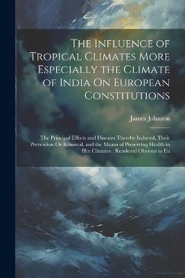The Influence of Tropical Climates More Especially the Climate of India On European Constitutions: The Principal Effects and Diseases Thereby Induced, Their Prevention Or Removal, and the Means of Preserving Health in Hot Climates: Rendered Obvious to Eu - James Johnson - cover