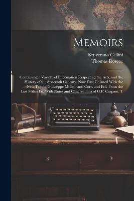 Memoirs; Containing a Variety of Information Respecting the Arts, and the History of the Sixteenth Century. Now First Collated With the new Text of Guisseppe Molini, and Corr. and enl. From the Last Milan ed. With Notes and Observations of G.P. Carpani. T - Thomas Roscoe,Benvenuto Cellini - cover