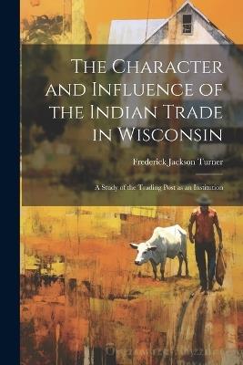 The Character and Influence of the Indian Trade in Wisconsin: A Study of the Trading Post as an Institution - Frederick Jackson Turner - cover