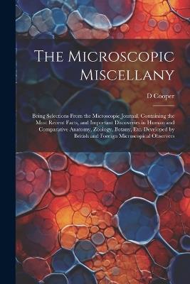 The Microscopic Miscellany; Being Selections From the Microscopic Journal, Containing the Most Recent Facts, and Important Discoveries in Human and Comparative Anatomy, Zoology, Botany, etc. Developed by British and Foreign Microscopical Observers - D Cooper - cover