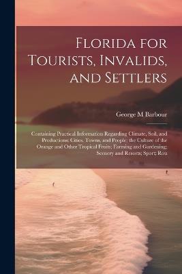 Florida for Tourists, Invalids, and Settlers: Containing Practical Information Regarding Climate, Soil, and Productions; Cities, Towns, and People; the Culture of the Orange and Other Tropical Fruits; Farming and Gardening; Scenery and Resorts; Sport; Rou - George M Barbour - cover