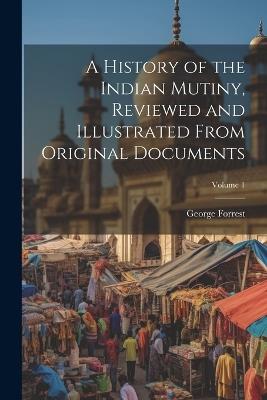 A History of the Indian Mutiny, Reviewed and Illustrated From Original Documents; Volume 1 - George Forrest - cover