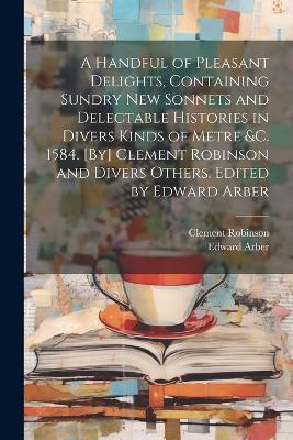 A Handful of Pleasant Delights, Containing Sundry new Sonnets and Delectable Histories in Divers Kinds of Metre &c. 1584. [By] Clement Robinson and Divers Others. Edited by Edward Arber - Edward Arber,Clement Robinson - cover