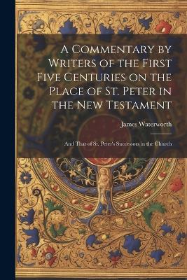 A Commentary by Writers of the First Five Centuries on the Place of St. Peter in the New Testament: And That of St. Peter's Successors in the Church - James Waterworth - cover