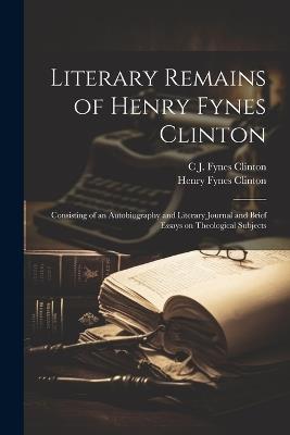 Literary Remains of Henry Fynes Clinton: Consisting of an Autobiography and Literary Journal and Brief Essays on Theological Subjects - Henry Fynes Clinton,C J Fynes 1799-1872 Clinton - cover