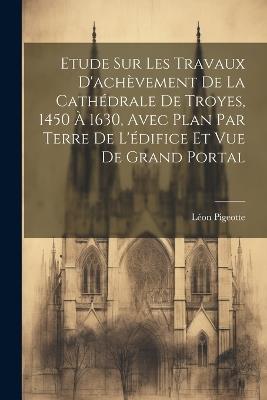 Etude sur les travaux d'achèvement de la cathédrale de Troyes, 1450 à 1630, avec plan par terre de l'édifice et vue de grand portal - Léon Pigeotte - cover