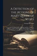 A Detection of the Actions of Mary Queen of Scots: Concerning the Murder of her Husband, and her Conspiracy, Adultery, and Pretended Marriage With Earl Bothwel: and a Defense of the True Lords, Maintainers of the King's Majesty's Action and Authority